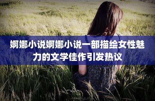 婀娜小说婀娜小说一部描绘女性魅力的文学佳作引发热议