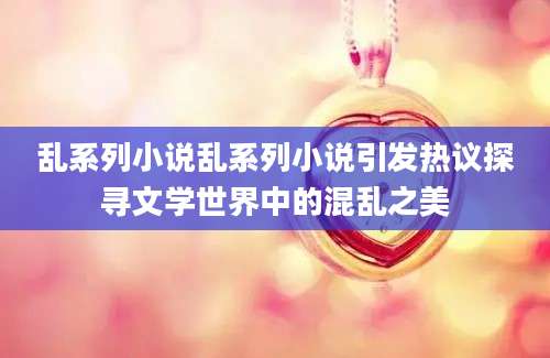 乱系列小说乱系列小说引发热议探寻文学世界中的混乱之美