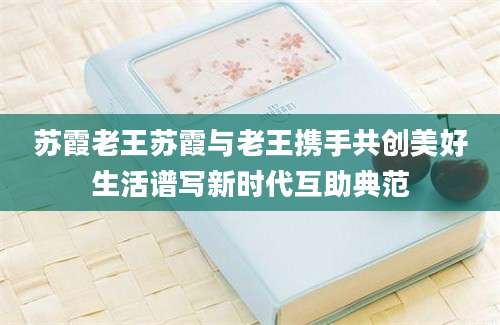 苏霞老王苏霞与老王携手共创美好生活谱写新时代互助典范