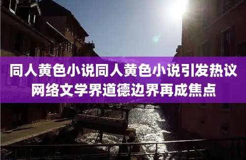 同人黄色小说同人黄色小说引发热议网络文学界道德边界再成焦点