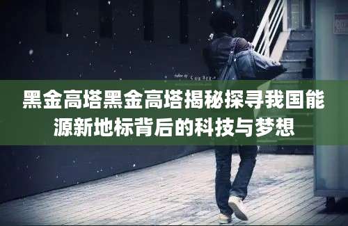 黑金高塔黑金高塔揭秘探寻我国能源新地标背后的科技与梦想