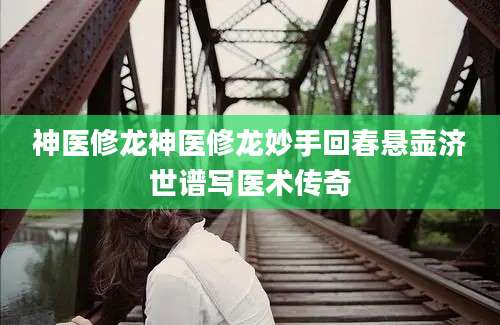 神医修龙神医修龙妙手回春悬壶济世谱写医术传奇
