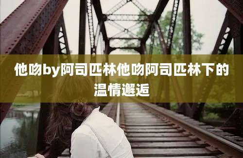 他吻by阿司匹林他吻阿司匹林下的温情邂逅