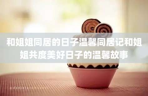 和姐姐同居的日子温馨同居记和姐姐共度美好日子的温馨故事