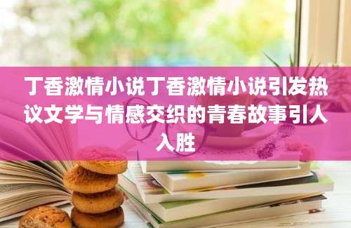 丁香激情小说丁香激情小说引发热议文学与情感交织的青春故事引人入胜
