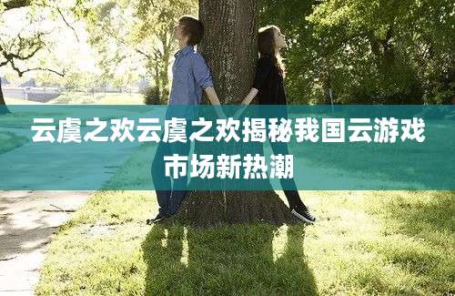 云虞之欢云虞之欢揭秘我国云游戏市场新热潮