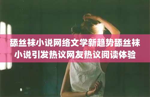 舔丝袜小说网络文学新趋势舔丝袜小说引发热议网友热议阅读体验