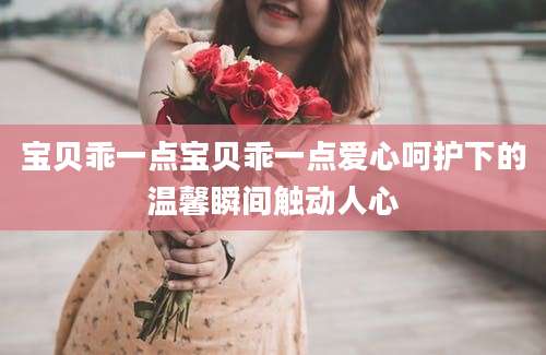 宝贝乖一点宝贝乖一点爱心呵护下的温馨瞬间触动人心