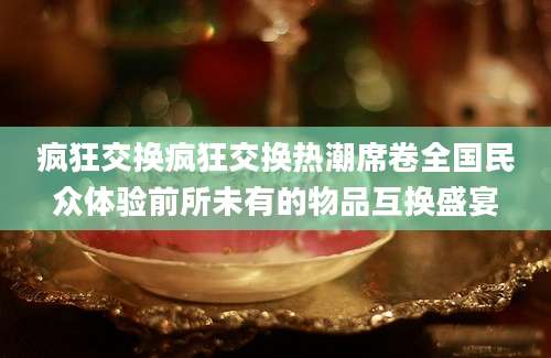 疯狂交换疯狂交换热潮席卷全国民众体验前所未有的物品互换盛宴