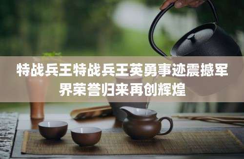 特战兵王特战兵王英勇事迹震撼军界荣誉归来再创辉煌