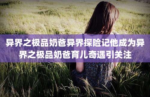 异界之极品奶爸异界探险记他成为异界之极品奶爸育儿奇遇引关注