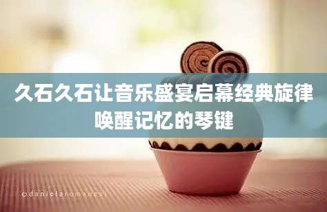 久石久石让音乐盛宴启幕经典旋律唤醒记忆的琴键
