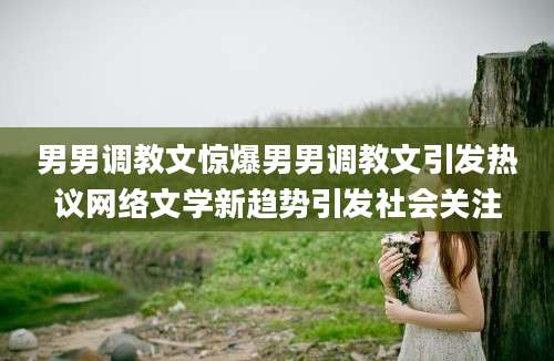 男男调教文惊爆男男调教文引发热议网络文学新趋势引发社会关注