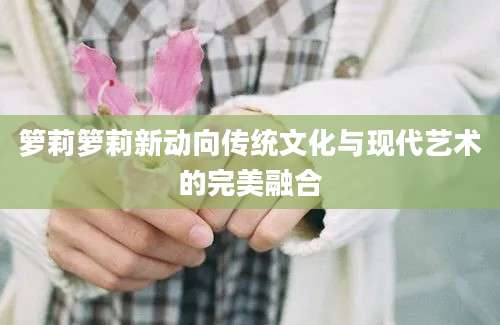 箩莉箩莉新动向传统文化与现代艺术的完美融合
