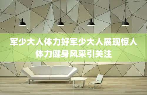 军少大人体力好军少大人展现惊人体力健身风采引关注