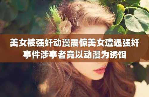 美女被强奸动漫震惊美女遭遇强奸事件涉事者竟以动漫为诱饵