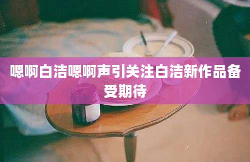 嗯啊白洁嗯啊声引关注白洁新作品备受期待