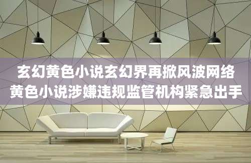 玄幻黄色小说玄幻界再掀风波网络黄色小说涉嫌违规监管机构紧急出手