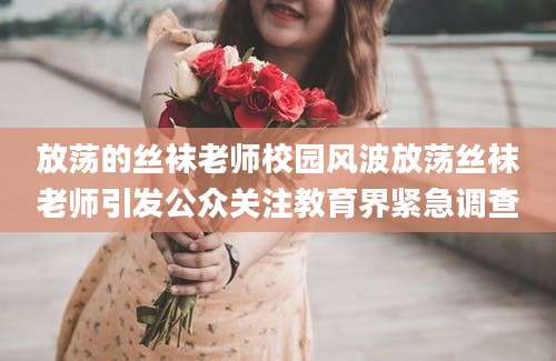 放荡的丝袜老师校园风波放荡丝袜老师引发公众关注教育界紧急调查