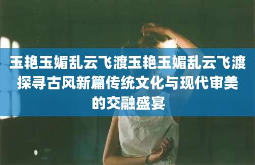 玉艳玉媚乱云飞渡玉艳玉媚乱云飞渡探寻古风新篇传统文化与现代审美的交融盛宴