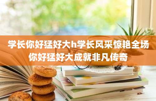 学长你好猛好大h学长风采惊艳全场你好猛好大成就非凡传奇