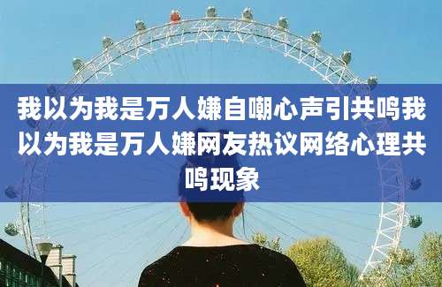 我以为我是万人嫌自嘲心声引共鸣我以为我是万人嫌网友热议网络心理共鸣现象
