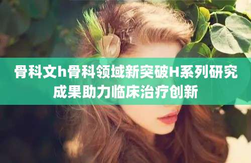 骨科文h骨科领域新突破H系列研究成果助力临床治疗创新