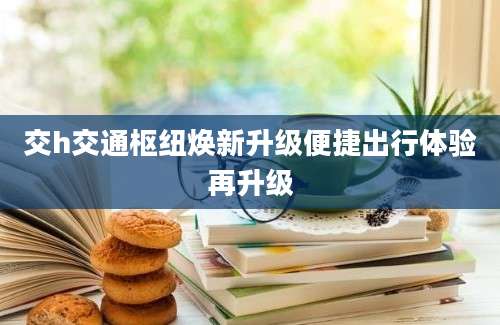 交h交通枢纽焕新升级便捷出行体验再升级