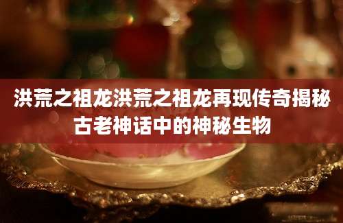 洪荒之祖龙洪荒之祖龙再现传奇揭秘古老神话中的神秘生物