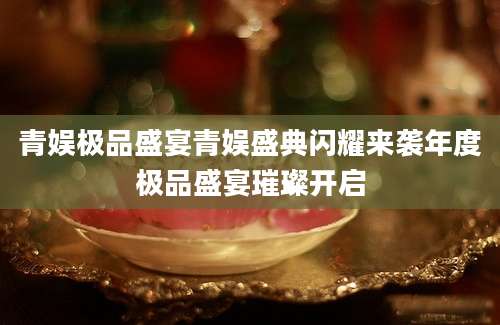 青娱极品盛宴青娱盛典闪耀来袭年度极品盛宴璀璨开启