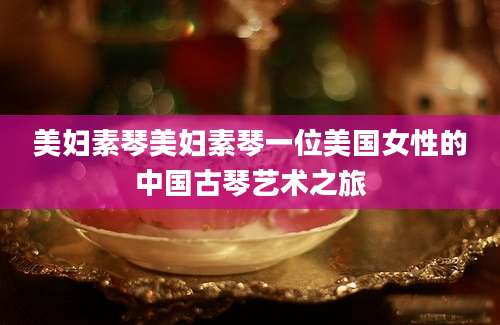 美妇素琴美妇素琴一位美国女性的中国古琴艺术之旅