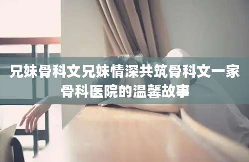 兄妹骨科文兄妹情深共筑骨科文一家骨科医院的温馨故事