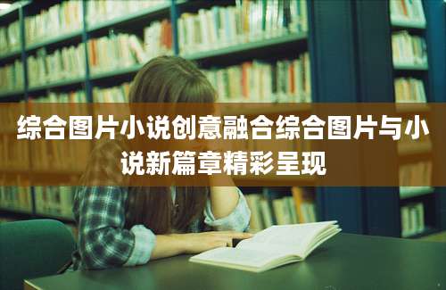 综合图片小说创意融合综合图片与小说新篇章精彩呈现