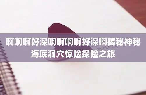 啊啊啊好深啊啊啊啊好深啊揭秘神秘海底洞穴惊险探险之旅