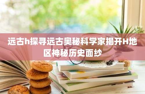 远古h探寻远古奥秘科学家揭开H地区神秘历史面纱