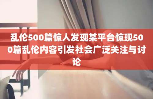 乱伦500篇惊人发现某平台惊现500篇乱伦内容引发社会广泛关注与讨论