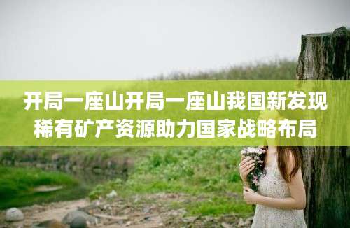 开局一座山开局一座山我国新发现稀有矿产资源助力国家战略布局