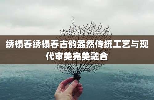 绣榻春绣榻春古韵盎然传统工艺与现代审美完美融合