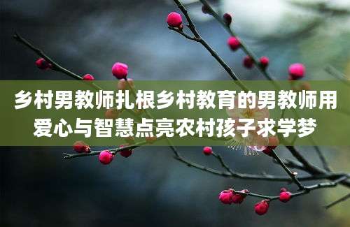 乡村男教师扎根乡村教育的男教师用爱心与智慧点亮农村孩子求学梦
