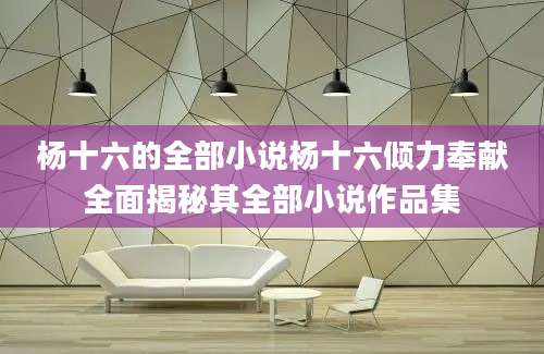 杨十六的全部小说杨十六倾力奉献全面揭秘其全部小说作品集