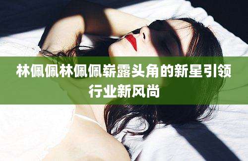 林佩佩林佩佩崭露头角的新星引领行业新风尚