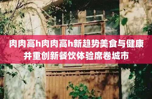 肉肉高h肉肉高h新趋势美食与健康并重创新餐饮体验席卷城市