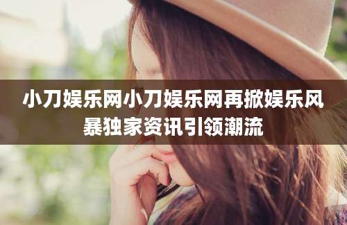 小刀娱乐网小刀娱乐网再掀娱乐风暴独家资讯引领潮流