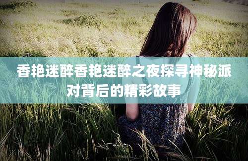 香艳迷醉香艳迷醉之夜探寻神秘派对背后的精彩故事