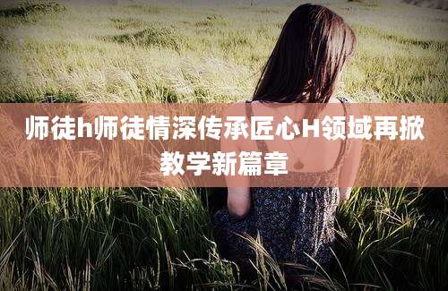 师徒h师徒情深传承匠心H领域再掀教学新篇章