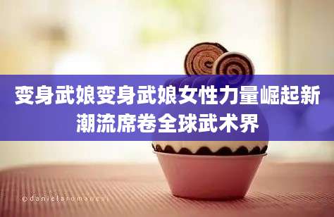 变身武娘变身武娘女性力量崛起新潮流席卷全球武术界