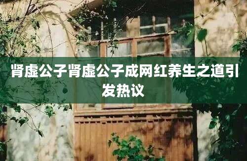肾虚公子肾虚公子成网红养生之道引发热议