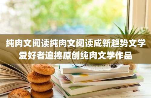 纯肉文阅读纯肉文阅读成新趋势文学爱好者追捧原创纯肉文学作品