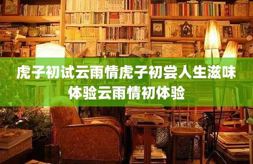 虎子初试云雨情虎子初尝人生滋味体验云雨情初体验