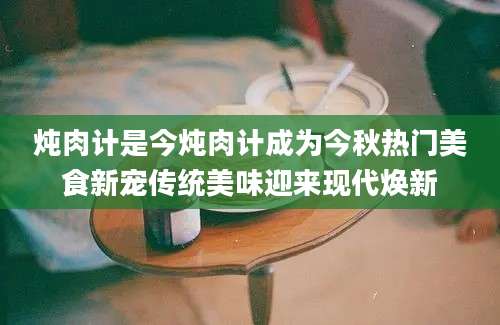 炖肉计是今炖肉计成为今秋热门美食新宠传统美味迎来现代焕新
